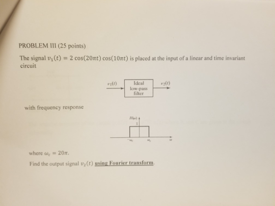 PROBLEM III (25 points) The signal v,(t) circuit 2 cos(20rt) cos(10rt) is placed at the input of a linear and time invariant Ideal #1 low-pass filter with frequency response H(o) al where de 20π. Find the output signal v2(t) using Fourier transform.