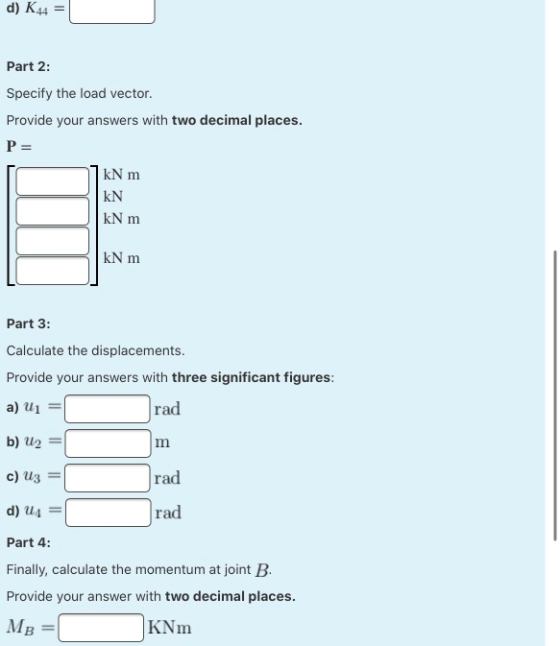 d) K44 Part 2: Specify the load vector Provide your answers with two decimal places. P= kNm KN KN m kN m Part 3: Calculate th