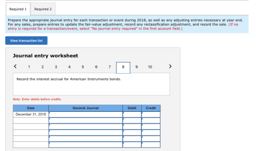 Required 1Required 2 Prepare the appropriate journal entry for each transaction or event during 2018, as well as any adjusting entries necessary at year end. For any sales, prepare entries to update the fair-value adjustment, record any reclassification adjustment, and record the sale. (If no entry is required for a transaction/event, select No journal entry required in the first account field.) View transaction list Journal entry worksheet 1 2 3 45 678 9 10 Record the interest accrual for American Instruments bonds. Note: Enter debits before credits. Date General Journal Debit Credit December 31, 2018