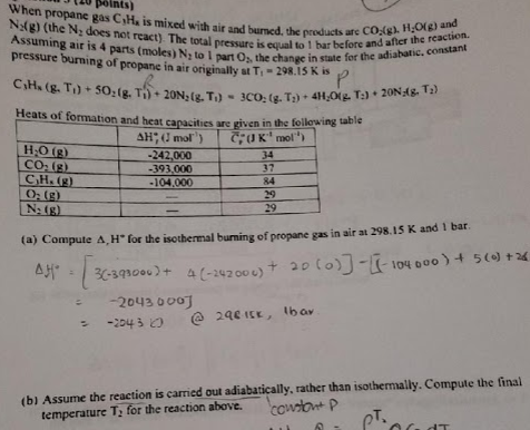 tu points) When propane gas CiH, is mixed with air and burmed, the produe No(g) (the N2 does not react). The total pressure is equal to br Assuming air is 4 parts (moles) N to 1 part 0s, the cha pressure burning of propane in air originally st Ti-298.iskis before antRI HO for the adiabat g). HO(g) and and after the ronstant ucts are CO reaction nge in state for Heats of formation and heat capacities are given in the fo lowing table -242,000 393,00 -104,000 34 37 84 29 29 CO (g) (a) Compute A, H for the isothernal burning of propane gas in air at 298.15 K and 1 bar 2043 000 s -224 3Ο @ 24eISK, lbar (b) Assume the reaction is carried out adiabatically, rather than isothermally. Compute the final temperature T: for the reaction above.cowtotp