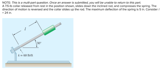 NOTE: This is a multi-part question. Once an answer is submitted, you will be unable to return to this part. A 7.5-lb collar released from rest in the position shown, slides down the inclined rod, and compresses the spring. The direction of motion is reversed and the collar slides up the rod. The maximum deflection of the spring is 5 in. Consider I -24 in 300 k 60 lb/ft