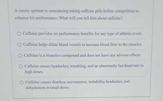 A varsity sprinter is considering taking caffeine pills before competition to enhance his performance. What will you tell him