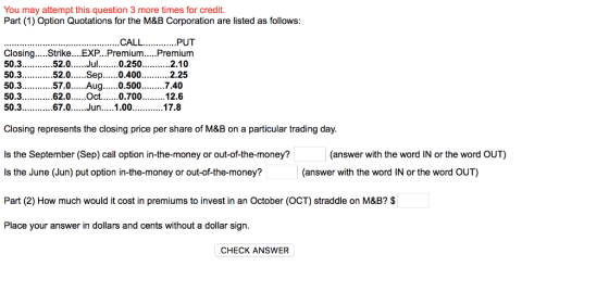 You may attempt this question 3 more times for credit. Part (1) Option Quotations for the M&B Corporation are listed as follows: Closing.. Strike....EXP...Premium Premium 50.3.52. 50.3...52.0.Sep...0.4002.25 50.3..57.0Aug.o.507.40 ..0.2.10 50.3...67.0Jun.1.0017.8 Closing represents the closing price per share of M&B on a particular trading day. Is the September (Sep) call option in-the-money or out-of-the-money? s the June (Jun) put option in-the-money or out-of-the-money? Part (2) How much would it cost in premiums to invest in an October (OCT) straddle on M&B? $ Place your answer in dollars and cents without a dollar sign. (answer with the word IN or the word OUT) (answer with the word IN or the word OUT) CHECK ANSWER