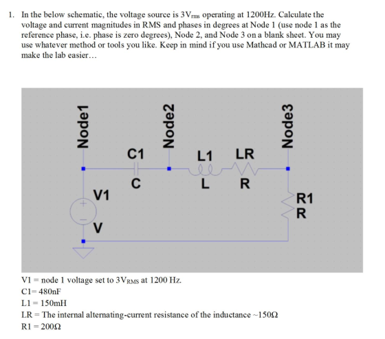 In the below schematic, the voltage source is 3Vrms operating at 1200Hz. Calculate the voltage and current magnitudes in RMS and phases in degrees at Node 1 (use node 1 as the reference phase, i.e. phase is zero degrees), Node 2, and Node 3 on a blank sheet. You may use whatever method or tools you like. Keep in mind if you use Mathcad or MATLAB it may make the lab easier.. 1. C1 LI LR V1 R1 V1-node 1 voltage set to 3VrMS at 1200 Hz. C1-480nF L1-150ml! LR = The internal alternating-current resistance of the inductance-150Ω R1 = 200Ω