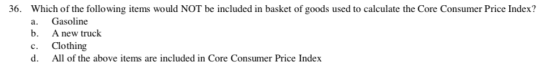 36. Which of the following items would NOT be included in basket of goods used to calculate the Core Consumer Price Index? a. Gasoline b. A new truck c. Clothing d. All of the above items are included in Core Consumer Price Index