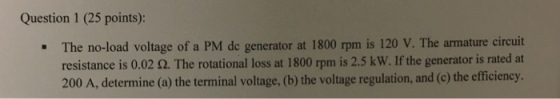 Question 1 (25 points): The no-load voltage of a PM de generator at 1800 rpm is 120 V. The armature circuit resistance is 0.02 ?. The rotational loss at 1800 rpm is 2.5 kW. If the generator is rated at e voltage regulation, and (c) the efficiency. 200 A, determine (a) the terminal voltage, (b) th