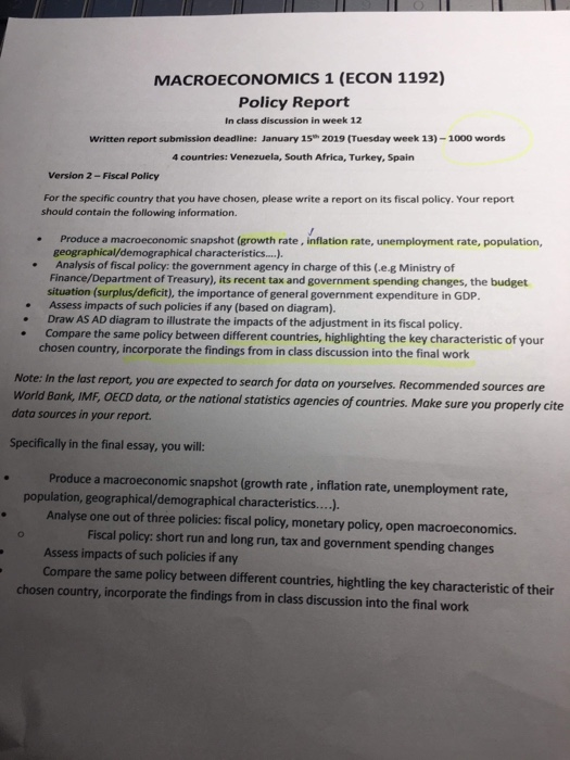 MACROECONOMICS 1 (ECON 1192) Policy Report In class discussion in week 12 Written report submission deadline: January 15 2019 (Tuesday week 13)-1000 words 4 countries: Venezuela, South Africa, Turkey, Spain Version 2 -Fiscal Policy For the specific country that you have chosen, please write a report on its fiscal policy. Your report should contain the following information. Produce a macroeconomic snapshot (growth rate, inflation rate, unemployment rate, population, geographical/demographical characteristics....) . Analysis of fiscal policy: the government agency in charge of this (.e.g Ministry of Finance/Department of Treasury), its recent tax and government spending changes, the budget situation (surplus/deficit), the importance of general government expenditure in GDP. . Assess impacts of such policies if any (based on diagram). Draw AS AD diagram to illustrate the impacts of the adjustment in its fiscal policy. Compare the same policy between different countries, highlighting the key characteristic of your chosen country, incorporate the findings from in class discussion into the final work Note: In the last report, you are expected to search for data on yourselves. Recommended sources are World Bank, IMF, OECD dato, or the national statistics agencies of countries. Make sure you properly cite data sources in your report. Specifically in the final essay, you will: .Produce a macroeconomic snapshot (growth rate, inflation rate, unemployment rate, population, geographical/demographical characteristics....). Analyse one out of three policies: fiscal policy, monetary policy, open macroeconomics. Fiscal policy: short run and long run, tax and government spending changes Assess impacts of such policies if any Compare the same policy between different countries, hightling the key characteristic of their chosen country, incorporate the findings from in class discussion into the final work
