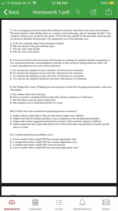 l T-Mobile Wi-Fi 12:38 PM 69% くBack Homework 1.pdfa で 7. You are shopping at the local mall with an S80 gift certificate. Only three items catch your attention The items include a Justin Bicber sheet set, a remote control helicopter, and an Amazing Ab Belt.You would be willing to give up S60 for the sheets, $70 for the belt, and S80 for the helicopter. Knowing this you decide to parchase the helicopter. The opportunity cost of the helicopser was A. S130, the combined valac of the albernatives forgone. B $80, the amount of the gift certificate spent. C. $70, the value of the ab belt D. $60, the value of the sheets 8. A local street festival that previously sold bracelets in exchange for unlimited alcohol consumption is now concersed about the overconsumption of alcohol. If they switch to selling tickets per drink, wil overall consumption at next years festival decrease? A. No, because the marginal cost per extra beer will decrease for consumers. B. No, because the marginal cost per extra beer will increase for consumers C. Yes, because the marginal cost per extra beer will increase for consumers D. Yes, because the margimal benefit per extra beer will incrcase for consumers 9. The Widgetville County Wolfpack has won 90 percent of their last 20 games played under a full moon This means: A. the weather affects how they play B. there is a positive correlation between their play and the occurrence of a full moon. C that full moons cause the team to play betner D, that causation can be found between the two events 10. In which case is the economist not practicing positive economics? A. Junkan collects related data to find out what factors might cause inflation B. Junkan states that the inflation problem is mot as important as the unemployment problem C. Junkan makes policy suggestions based on his analysis of the economic impacts of inflation D. Junkan argues that more open trade policies have eften historically enjoyed faster economic growth rates as a result 11. A realistic production possibilaties curve: A. is bow-outside while a simple PPF has constant opportunity costs. B. is straight lined while a simple PPF has constant opportunity costs C is straight lined while a simple PPF is bowed outward D. is bow-outside while a simple PPF has increasing oppoetunity costs. Dashboard Calendar To Do Notifications Inbox