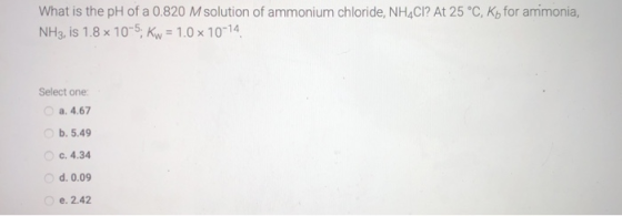 What is the pH of a 0.820 M solution of ammonium chloride, NH4Cl? At 25 °C, ko for ammonia, NH3, is 1.8 x 10-5: Kw = 1.0 x 10