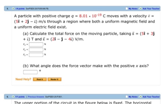 5. O-4 points SerPSE9 29 P059.MILFB. My Notes Ask Your Teacher A particle with positive charge q 8.01 x 10 -19 C moves with a velocity v (5i 2 k) m/s through a region where both a uniform magnetic field and a uniform electric field exist. (a) Calculate the total force on the moving particle, taking B- (5i 3j T and E (2i j 4k) V/m. (b) What angle does the force vector make with the positive x axis? Need Help? ReadR 6. 111 points I Previous Answers SerPSE9 29 P061 My Notes Ask Your Teacher The unner nortion of the circuit in the fiaure helow is fixed. The horizontal