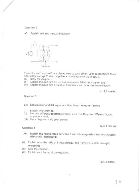 Question2 A5: Explain self and mutual induction Magnede Two coils, coil1 and coil2 are placed next to each other. Coil1 is connected to an alternating voltage V which supplies a changing current in coil 1 (i) Draw the diagram (i) Explain Induced emf by self inductance and label the diagram and (iii) Explain Induced emf by mutual inductance and label the same diagram (1,2,2 marks) Question3 B3: Explain mmf and list equations that links it to other factors (i) (ii) Explain what mmf is List two different equations of mmf, such that they link different factors to produce mmf f) Use a diagram to aid your answer (2,2,3 marks) Question 4 A6: Explain the relationship between B and H in magnetism and what factors (i) Explain what the ratio of B (flux density) and H (magnetic field strength) (ii) Give the equation. affect this relationship represents i) Explain each factor of the equation. (2,1,2 marks)