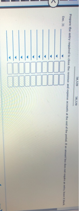 58,520 58,520 Prepare the entry required to close the revenue and expense accounts at the end of the period. If an amount box