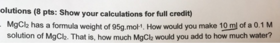 olutions (8 pts: Show your calculations for full credit) MgCl2 has a formula weight of 95g.mo1, How would you make 10 ml of a 0.1 M solution of MgCl2. That is, how much MgCl2 would you add to how much water?