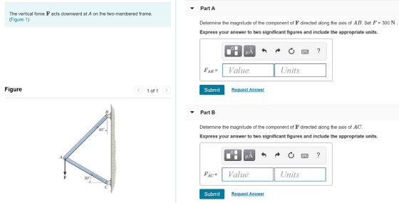 Part A The vertical force F acts downward at A on the two-membered frame (Figure 1) Determine the magnitude of the component of F directed along the axis of AB. Set F 300 N Express your answer to two significant figures and include the appropriate units. ABalue Units Figure 1of 1> Submit Request Answer Part B Determine the magnitude of the component of F directed along the axis of AC. Express your answer to two significant figures and include the appropriate units 45 PacValue Units 30 Submit uest Ans