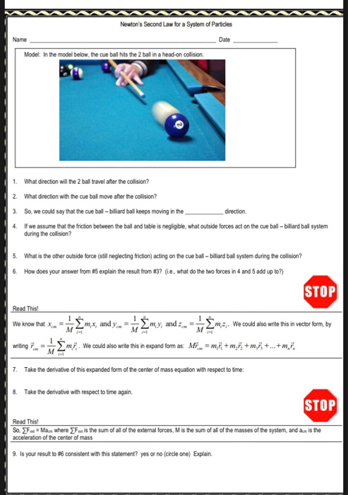 Newtons Second Law for a System of Particies Name Date Model: In the model below, the cue ball hits the 2 ball in a head-on collision 1. What direction will the 2 ball travel after the collision? 2. What direction with the cue bal move after the collision? 3. So, we could say that the cue ball- billard ball keeps moving in the 4 If we assume that the friction between the ball and table is negligble, what outside forces act on the cue ball-billiard ball system direction during the collision? What is the other outside force (still neglecting friction) acting on the cue ball- bilard ball system during the collision? 6. How does your answer from 95 explain the result from #3? (ie., what do the two forces in 4 and 5 add up to?) STOP We know that mx, andymy andm We could also write this in vector form, by wirting 2mF We could also write this in expand fom as: Mr+mi+m,i 7. Take the derivative of this expanded form of the center of mass equation with respect to time: 8. Take the derivative with respect to time again STOP Read This So. F Ma-where F is the sum ofl all of the external forces, M is the sum of all of the masses of the system, and am is the acceleration of the center of mass 9. Is your result to #6 consistent with hs statement? yes or no (circle one) Explain.