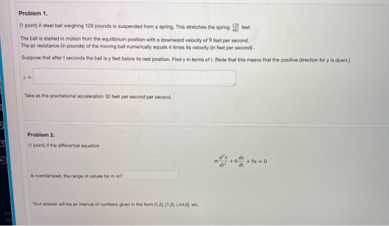 Problem 1. (point) A steel ball weighing 128 pounds is suspended from a spring. This stretches the spring feet. The ball is s