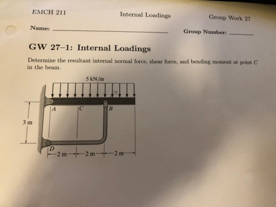 Internal Loadings Group Work 27 EMCH 211 Name: GW 27-1: Internal Loadings Determine the resultant internal normal force, shear force, and bending moment at point C Group Number:- in the beam. 3 m 2 m