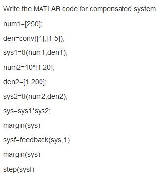 Write the MATLAB code for compensated system. num1=[250] den=conv([1].[15]); sys1=tf(num1, dent); num2=10*[1 201 den2= [1 200