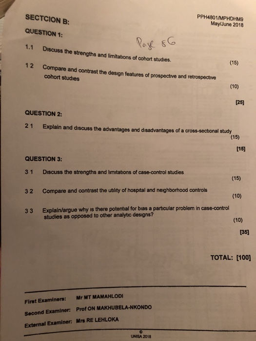 PPH4801/MPHDHM9 MaylJune 2018 SECTCION B: QUESTION 1 1.1 Discuss the strengths and limitations of cohort studies. 12 Compare and contrast the design features of prospective and ret Co 0 (15) cohort studies (10) 1251 QUESTION 2: 21 Explain and discuss the advantages and disadvantages of a cross-sectional study (15) [15] QUESTION 3 3 1 Discuss the strengths and limitations of case-control studies 32 Compare and contrast the utlity of hospital and neighborhood controls 33 Explain/argue why is there potental for bias a particular problem in case-control (15) (10) (10) 135] TOTAL: [100] First Examiners: Mr MT MAMAHLODI Second Examiner: Prof ON MAKHUBELA-NKONDO External Examiner: Mrs RE LEHLOKA UNISA 2018