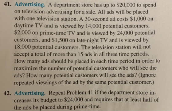41. Advertising. A department store has up to $20,000 to spend on television advertising for a sale. All ads will be placed with one television station. A 30-second ad costs $1,000 on daytime TV and is viewed by 14,000 potential customers, $2,000 on prime-time TV and is viewed by 24,000 potential customers, and $1,500 on late-night TV and is viewed by 18,000 potential customers. The television station will not accept a total of more than 15 ads in all three time periods. How many ads should be placed in each time period in order to maximize the number of potential customers who will see the ads? How many potential customers will see the ads? (Ignore repeated viewings of the ad by the same potential customer.) 42. Advertising. Repeat Problem 41 if the department store in- creases its budget to $24,000 and requires that at least half of the ads be placed during prime-time.