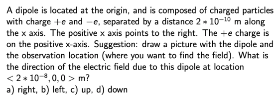 A dipole is located at the origin, and is composed of charged particles with charge te and -e, separated by a distance 2 * 10-10 m along the x axis. The positive x axis points to the right. The +e charge is on the positive x-axis. Suggestion: draw a picture with the dipole and the observation location (where you want to find the field). What is the direction of the electric field due to this dipole at location 〈 2 * 10-8,0,0 〉 m? a) right, b) left, c) up, d) down