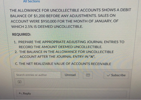 All Sections THE ALLOWANCE FOR UNCOLLECTIBLE ACCOUNTS SHOWS A DEBIT BALANCE OF $1,200 BEFORE ANY ADJUSTMENTS. SALES ON ACCOUNT WERE $950,000 FOR THE MONTH OF JANUARY, OF WHICH 2.5% IS DEEMED UNCOLLECTIBLE. REQUIRED: 1. PREPARE THE APPROPRIATE ADJUSTING JOURNAL ENTRIES TO RECORD THE AMOUNT DEEMED UNCOLLECTIBLE 2. THE BALANCE IN THE ALLOWANCE FOR UNCOLLECTIBLE ACCOUNT AFTER THE JOURNAL ENTRY IN “A. C. THE NET REALIZABLE VALUE OF ACCOUNTS RECEIVABLE Search entries or author Unread Subscribe Reply