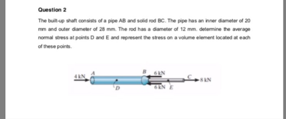 Question 2 The built-up shaft consists of a pipe AB and solid rod BC. The pipe has an inner diameter of 20 mm and outer diameter of 28 mm. The rod has a diameter of 12 mm. determine the average normal stress at points D and E and represent the stress on a volume element located at each of these points B 6kN 4 kN 8KN