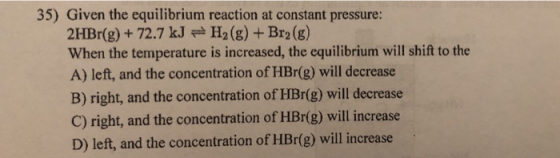 35) Given the equilibrium reaction at constant pressure: 2HBr(g) + 72.7 kJ = H2(g) + Br2(g) When the temperature is increased