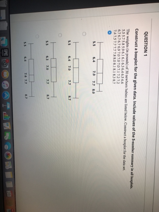QUESTION 1 Construct a boxplot for the given data. Include values of the 5-number summary in all boxplots The weights (in pounds) of 30 newborn babies are listed below. Construct a boxplot for the data set. 55.75.8 59 6.1 6.1 6.3 6.4 65 6.6 6.7 6.76.7 69 7.070707.1 7.272 4757.77.7 78 8.08.18.1 8.3 8.7 5.5 6.4 7.0 7.7 8.0 5.5 6.4 7.0 7.7 8.7 8.7 5.5 6.3 7.0 7.7 5.5 6.4 7.6 7.7 8.7 EPIC