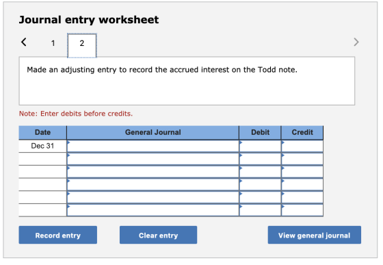 Journal entry worksheet Made an adjusting entry to record the accrued interest on the Todd note. Note: Enter debits before cr