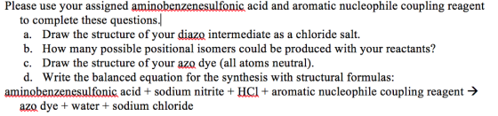 Please use your assigned aminobenzenesulfonic acid and aromatic nucleophile coupling reagent to complete these questions. a. Draw the structure of your diazo intermediate as a chloride salt. b. How many possible positional isomers could be produced with your reactants? c. Draw the structure of your aza dye (all atoms neutral). d. Write the balanced equation for the synthesis with structural formulas: aminobenzenesulfonic acid + sodium nitrite HCl + aromatic nucleophile coupling reagent -> azo dye + water + sodium chloride