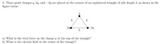 3. Three point charges q,2q, and -3q are placed at the corners of an equilateral triangle of side length L as shown in the figure below: a) What is the total force on the charge q at the top of the triangle? b) What is the electric field at the center of the triangle?