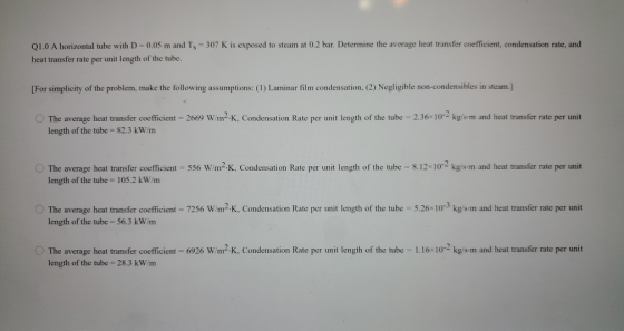 Q1.0 A horizontal tube with D = 0.05 m and Ts = 307 K is exposed to steam at 0.2 bar. Determine the average heat transfer coe