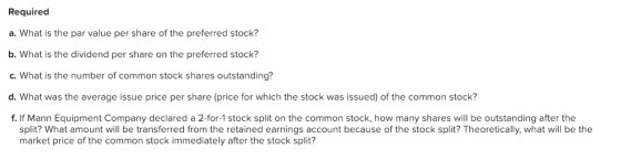Required a. What is the par value per share of the preferred stock? b. What is the dividend per share on the preferred stock? c. What is the number of common stock shares outstanding? d. What was the average issue price per share (price for which the stock was issued) of the common stock? f. If Mann Equipment Company declared a 2-for-1 stock split on the common stock, how many shares will be outstanding after the split? What amount will be transferred from the retained earnings account because of the stock split? Theoretically, what will be the market price of the common stock immediately after the stock split?