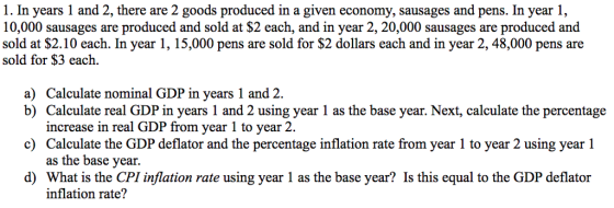 1. In years 1 and 2, there are 2 goods produced in a given economy, sausages and pens. In year 1, 10,000 sausages are produced and sold at $2 each, and in year 2, 20,000 sausages are produced and sold at $2.10 each. In year 1, 15,000 pens are sold for $2 dollars each and in year 2, 48,000 pens are sold for $3 each a) Calculate nominal GDP in years 1 and 2. b) Calculate real GDP in years 1 and 2 using year 1 as the base year. Next, calculate the percentage c) d) What is the CPI inflation rate using year 1 as the base year? Is this equal to the GDP deflator increase in real GDP from year 1 to year 2. Calculate the GDP deflator and the percentage inflation rate from year 1 to year 2 using year 1 as the base year. inflation rate?