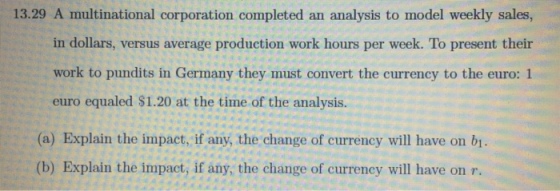 13.29 A multinational corporation completed an analysis to model weekly sales, in dollars, versus average production work hours per week. To present their work to pundits in Germany they must convert the currency to the euro: 1 euro equaled $1.20 at the time of the analysis. (a) Explain the impact, if any, the change of currency will have on bi. ? (b) Explain the impact, if any, the change of currency will have on r