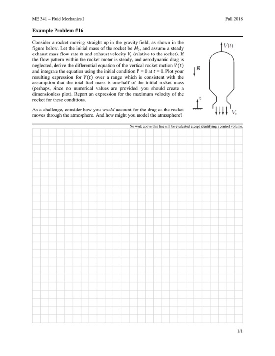 ME 341-Fluid Mechanics I Fall 2018 Example Problem #16 Consider a rocket moving straight up in the gravity field, as shown in the figure below. Let the initial mass of the rocket be Mo, and assume a steady exhaust mass flow rate m and exhaust velocity (relative to the rocket). If the flow pattern within the rocket motor is steady, and aerodynamic drag is neglected, derive the differential equation of the vertical rocket motion V(t) and integrate the equation using the initial condition V = 0 at t =0. Plot your resulting expression for V(t) over a range which is consistent with the assumption that the total fuel mass is one-half of the nitial rocket mass (perhaps, since no numerical values are provided, you should create a dimensionless plot). Report an expression for the maximum velocity of the rocket for these conditions. V(t) As a challenge, consider how you would account for the drag as the rocket moves through the atmosphere. And how might you model the atmosphere? No work above this line will be evaluated except identifying a control volume