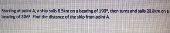 Starting at point A, a ship sails 8.5km on a bearing of 1939, then turns and sails 20.8km on a bearing of 306º. Find the dist