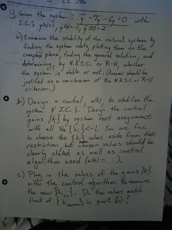 Given the sys 95 o Examina tle stability of tha natural systam b findin the systom rots, ploting than on the Compl plane) findin the opneral olution ) and determining by N.AS.C. or R-H ethar te sysko is stable or not, Ansuer shordd be able or not. (Ans wstified as a Con clus, m criterion esiqn a Contro syske TC. S. Desian the con tro ( 53 ains b5ssanmenct S tem roO ga with all Re :k-1, you are free to choose the s vales aside from lat restriction but asen values shouled be cleary sta ted as well as contro algor,th m use d (Wet)? c)RI- in the values of the garn S O wHethe control agonthm, Ra eane values m or I n