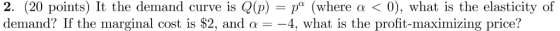 2. (20 points) It the demand curve is Q(p) = pa (where αく0), what is the elasticity of demand? If the marginal cost is $2, an