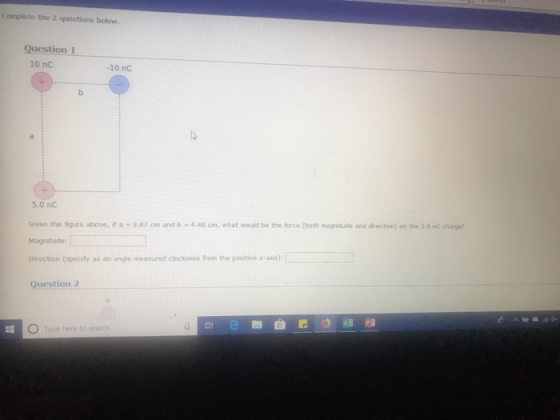 Complete the 2 questions below. Question 1 10 nC -10 nC 5.0 nC Given the figure above, if a 5.87 cm and b 4.40 cm, what would ba the force (both magnitude and director) on the sonc charge? Magnitude Direction (specify as an angle measured clockwise from the positive ax) Question 2 O Type here to search