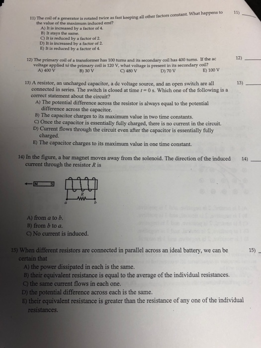 11) 11) The coil of a generator is rotated twice as fast keeping all other factors constant. What happens to the value of the maximum induced emf? A) It is increased by a factor of 4. B) It stays the same. C) It is reduced by a factor of 2 D) It is increased by a factor of 2 E) It is reduced by a factor of 4. 12) The primary codl of a transformer has 100 turms and its secondary coil has 400 turns. If the ac 12) voltage applied to the primary coil is 120 V, what voltage is present in its secondary coil? 13) A resistor, an uncharged capacitor, a de voltage source, and an open switch are all A) The potential difference across the resistor is always equal to the potential A) 400 V B) 30 V C) 480 V D) 70 V E) 100 V connected in series. The switch is closed at time t = 0 s, which one of the following is a correct statement about the circuit? difference across the capacitor. B) The capacitor charges to its maximum value in two time constants. C) Once the capacitor is essentially fully charged, there is no current in the circuit D) Current flows through the circuit even after the capacitor is essentially fully charged E) The capacitor charges to its maximum value in one time constant. 14) In the figure, a bar magnet moves away from the solenoid. The direction of the induced 14) current through the resistor R is A) from a to b B) from b to a No current is induced. 15) When different resistors are connected in parallel across an ideal battery, we can be 15) certain that A) the power dissipated in each is the same. B) their equivalent resistance is equal to the average of the individual resistances. C) the same current flows in each one. D) the potential difference across each is the same B) their equivalent resistance is greater than the resistance of any one of the individual resistances.
