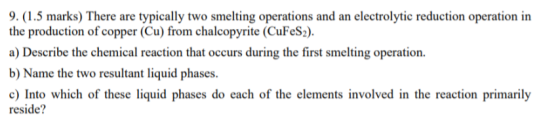 9. (1.5 marks) There are typically two smelting operations and an electrolytic reduction operation in the production of copper (Cu) from chalcopyrite (CuFeS2) a) Describe the chemical reaction that occurs during the first smelting operation b) Name the two resultant liquid phases. c) Into which of these liquid phases do each of the elements involved in the reaction primarily reside?