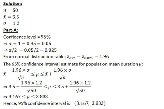 Solution: n 50 x = 3.5 σ = 1.2 Part-A Confidence level = 95% α 1-0.95 0.05 a/2 0.05/2 0.025 From normal distribution table, Z