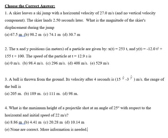 Choose the Correct Answer: 1. A skier leaves a ski jump with a horizontal velocity of 27.0 m/s (and no vertical velocity component). The skier lands 2.50 seconds later. What is the magnitude of the skiers displacement during the jump (a) 67.5 m (b) 98.2 m (c) 74.1 m (d) 30.7 m 2. The x and y positions (in meters) of a particle are given by: x(t) 253 t, and y(t)-12.0 t2+ 155 t100. The speed of the particle at t 12.9 s is (a) 0 m/s. (b) 98.4 m/s. (c) 296 m/s. (d) 408 m/s. (e) 529 m/s 3. A ball is thrown from the ground. Its velocity after 4 seconds is (15 x-3 y ) m/s, the range of the ball is (a) 205 m. (b) 189 m. (c) 111 m. (d) 98 mm. 4. What is the maximum height of a projectile shot at an angle of 25° with respect to the horizontal and initial speed of 22 m/s? (a) 8.86 m (b) 4.41 m (c) 20.28 m (d) 10.14 m (e) None are correct. More information is needed