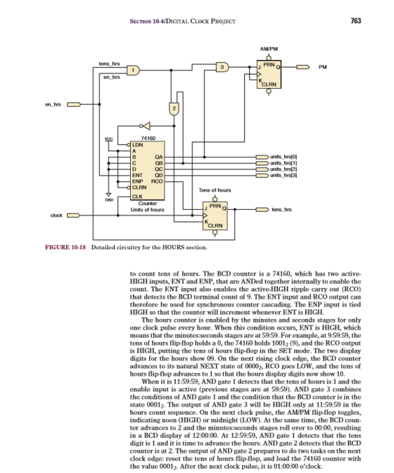SECTION 10-4/DIGITAL CLOCK PROJECT 763 AMPM tens hrs PM CLRN 74160 units hrs O] QB QC ENT QD ENP RCO units hrs 2] units-hrs[3] CLRN Tens of hours PRN Units of hours CLRN FIGURE 10-18 Detailed circuitry for the HOURS section to count tens of hours. The BCD counter is a 74160, which has two active- HIGH inputs, ENT and ENP, that are ANDed together internally to enable the count. The ENT input also enables the active-HIGH ripple carry out (RCO) that detects the BCD terminal count of 9. The ENT input and RCO output can therefore be used for synchronous counter cascading. The ENP input is tied HIGH so that the counter will increment whenever ENT is HIGH The hours counter is enabled by the minutes and seconds stages for only one clock pulse every hour. When this condition occurs, ENT is HIGH, which means that the minutes:seconds stages are at 59:59. For example, at 9:59:59, the tens of hours flip-flop holds a 0, the 74160 holds 10012 (9), and the RCO output is HIGH, putting the tens of hours flip-flop in the SET mode. The two display digits for the hours show 09. On the next rising clock edge, the BCD counter advances to its natural NEXT state of 00002, RCO goes LOW, and the tens of hours flip-flop advances to 1 so that the hours display digits now show 10 When it is 11:59:59, AND gate 1 detects that the tens of hours is 1 and the enable input is active (previous stages are at 59:59). AND gate 3 combines the conditions of AND gate 1 and the condition that the BCD counter is in the state 00012. The output of AND gate 3 will be HIGH only at 11:59:59 in the hours count sequence. On the next clock pulse, the AM/PM flip-flop toggles, indicating noon (HIGH) or midnight (LOW). At the same time, the BCD coun ter advances to 2 and the minutes:seconds stages roll over to 00:00, resulting in a BCD display of 12:00:00. At 12:59:59, AND gate 1 detects that the tens digit is 1 and it is time to advance the hours. AND gate 2 detects that the BCD counter is at 2. The output of AND gate 2 prepares to do two tasks on the next clock edge: reset the tens of hours flip-flop, and load the 74160 counter with the value 00012. After the next clock pulse, it is 01:00:00 oclock.