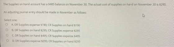 The Supplies on hand account has a $485 balance on November 30. The actual cost of supplies on hand on November 30 is $295. A
