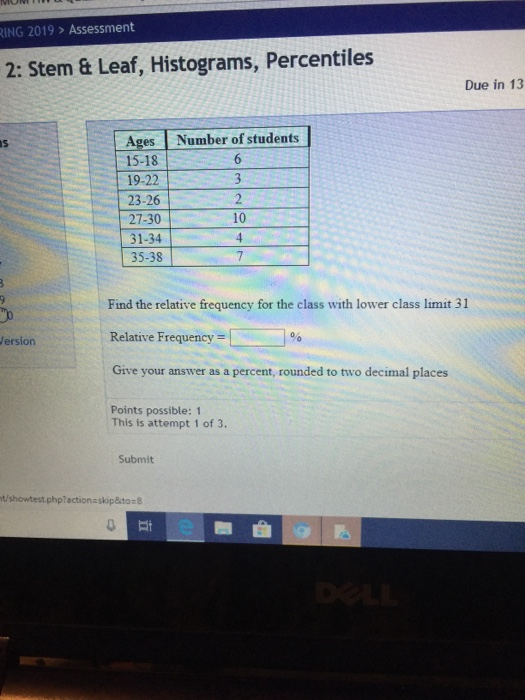 NG 2019> Assessment 2: Stem & Leaf, Histograms, Percentiles Due in 13 Ages Number of students 15-181 。 19-22 23-26 27-30 10 35-38 Find the relative frequency for the class with lower class limit 31 Relative Frequency Give your answer as a percent, rounded to two decimal places ersion Points possible: 1 This is attempt 1 of 3. Submit t/showtest.phplactionzskip&to 8
