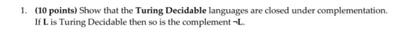 1. (10 points) Show that the Turing Decidable languages are closed under complementation. If L is Turing Decidable then so is