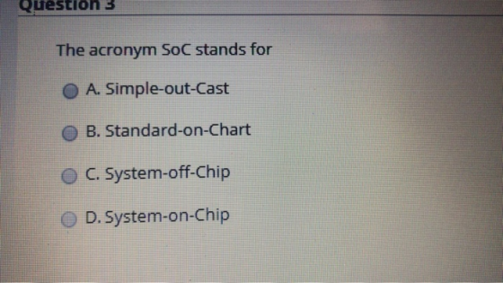 Question 3 The acronym SoC stands for O A. Simple-out-Cast O B. Standard-on-Chart O C. System-off-Chip O D. System-on-Chip